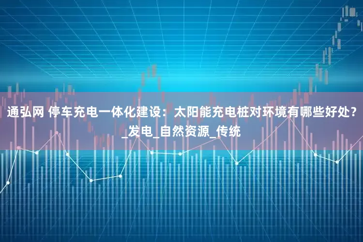 通弘网 停车充电一体化建设：太阳能充电桩对环境有哪些好处？_发电_自然资源_传统