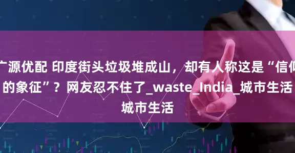 广源优配 印度街头垃圾堆成山，却有人称这是“信仰的象征”？网友忍不住了_waste_India_城市生活