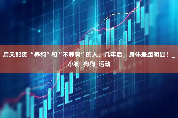 启天配资 “养狗”和“不养狗”的人，几年后，身体差距明显！_小狗_狗狗_运动