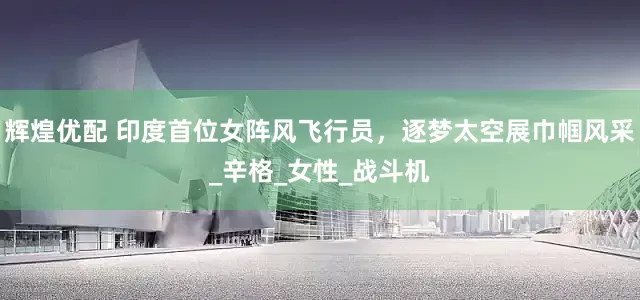 辉煌优配 印度首位女阵风飞行员，逐梦太空展巾帼风采_辛格_女性_战斗机