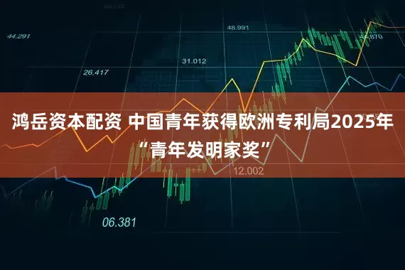 鸿岳资本配资 中国青年获得欧洲专利局2025年“青年发明家奖”