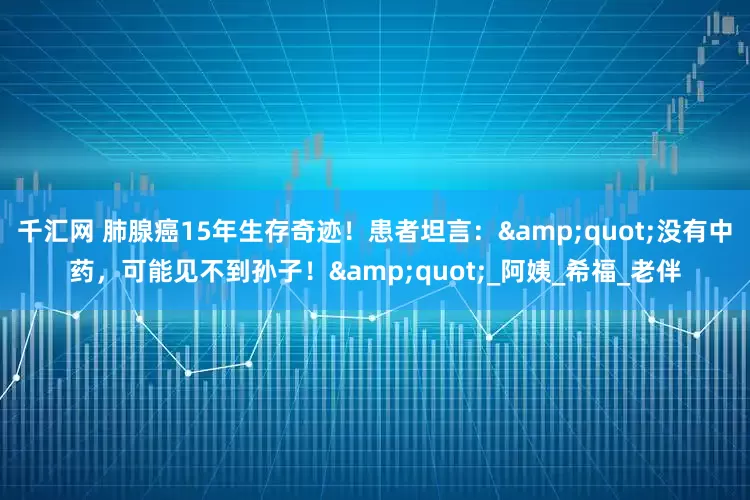 千汇网 肺腺癌15年生存奇迹！患者坦言：&quot;没有中药，可能见不到孙子！&quot;_阿姨_希福_老伴
