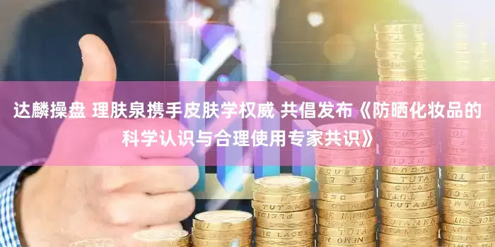 达麟操盘 理肤泉携手皮肤学权威 共倡发布《防晒化妆品的科学认识与合理使用专家共识》