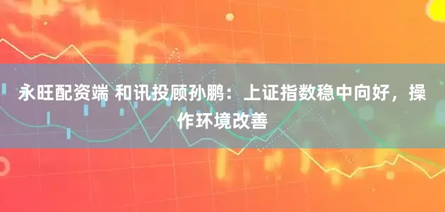 永旺配资端 和讯投顾孙鹏：上证指数稳中向好，操作环境改善