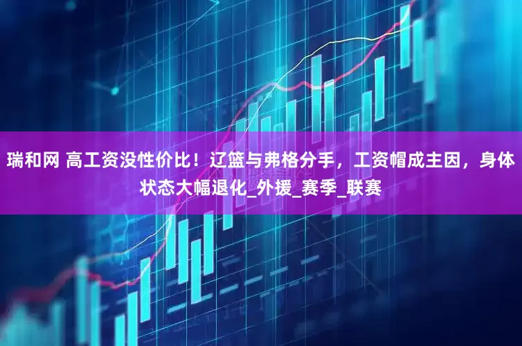 瑞和网 高工资没性价比！辽篮与弗格分手，工资帽成主因，身体状态大幅退化_外援_赛季_联赛
