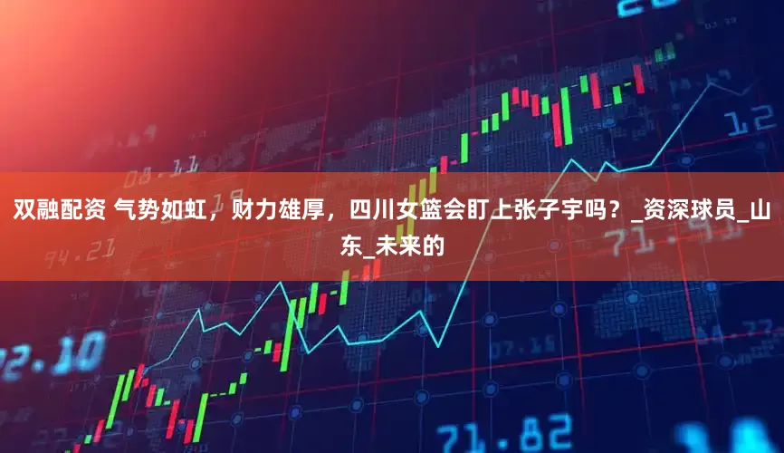 双融配资 气势如虹，财力雄厚，四川女篮会盯上张子宇吗？_资深球员_山东_未来的