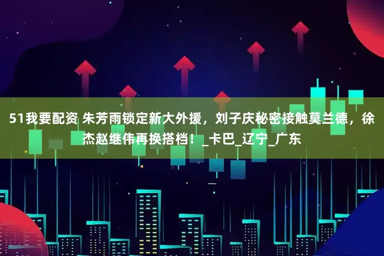 51我要配资 朱芳雨锁定新大外援，刘子庆秘密接触莫兰德，徐杰赵继伟再换搭档！_卡巴_辽宁_广东