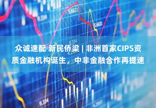 众诚速配 新民侨梁 | 非洲首家CIPS资质金融机构诞生，中非金融合作再提速