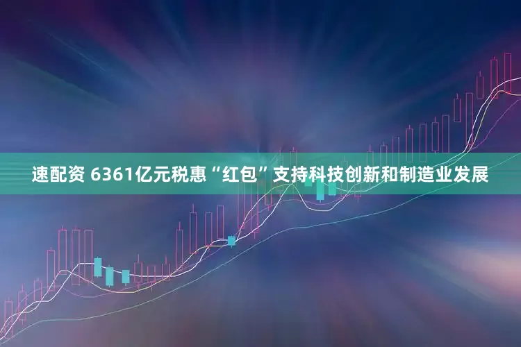 速配资 6361亿元税惠“红包”支持科技创新和制造业发展