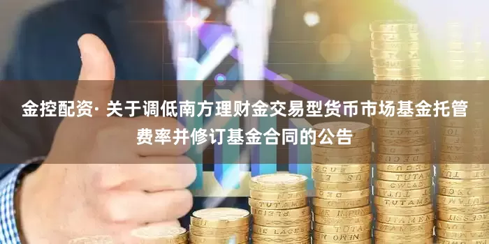 金控配资· 关于调低南方理财金交易型货币市场基金托管费率并修订基金合同的公告