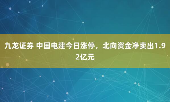九龙证券 中国电建今日涨停，北向资金净卖出1.92亿元