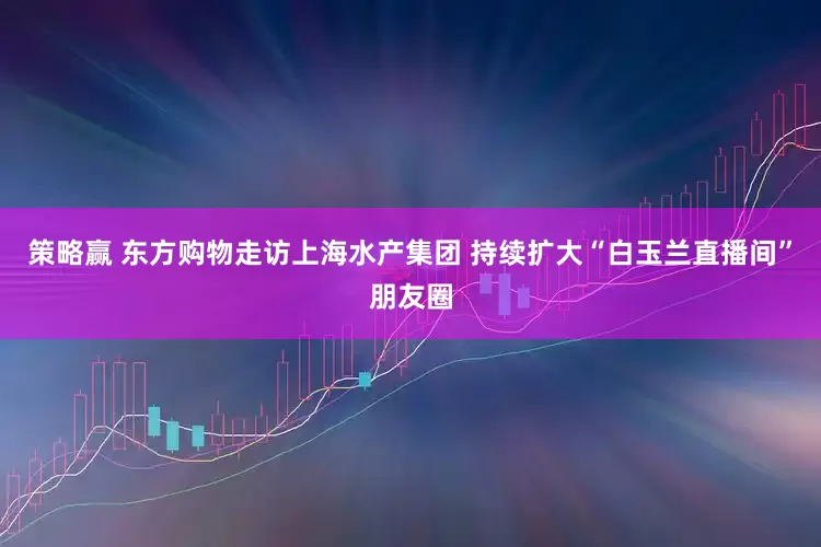 策略赢 东方购物走访上海水产集团 持续扩大“白玉兰直播间”朋友圈