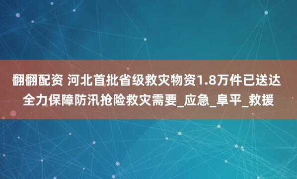 翻翻配资 河北首批省级救灾物资1.8万件已送达 全力保障防汛抢险救灾需要_应急_阜平_救援