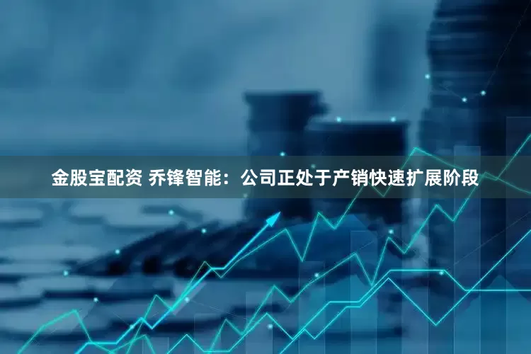 金股宝配资 乔锋智能：公司正处于产销快速扩展阶段