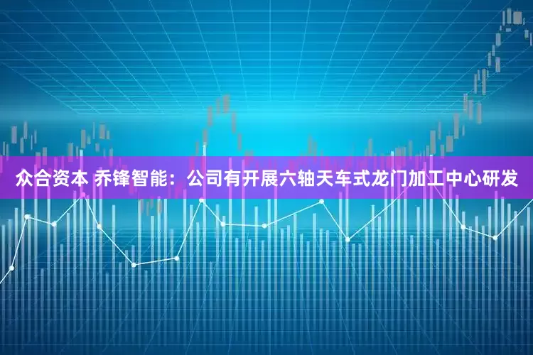 众合资本 乔锋智能：公司有开展六轴天车式龙门加工中心研发