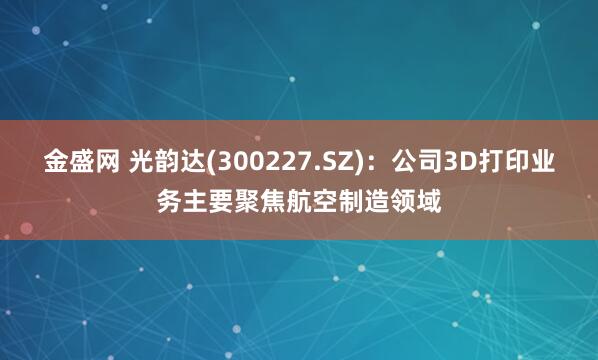 金盛网 光韵达(300227.SZ)：公司3D打印业务主要聚焦航空制造领域