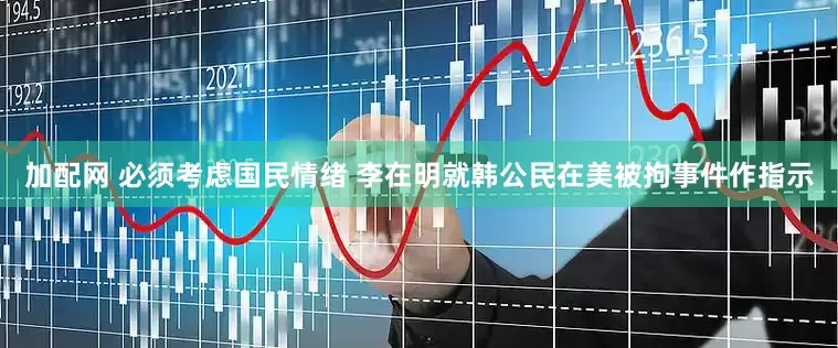 加配网 必须考虑国民情绪 李在明就韩公民在美被拘事件作指示