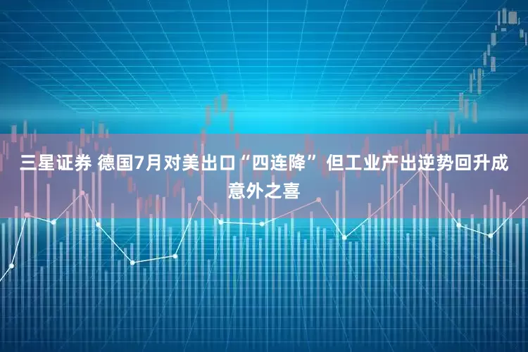 三星证券 德国7月对美出口“四连降” 但工业产出逆势回升成意外之喜