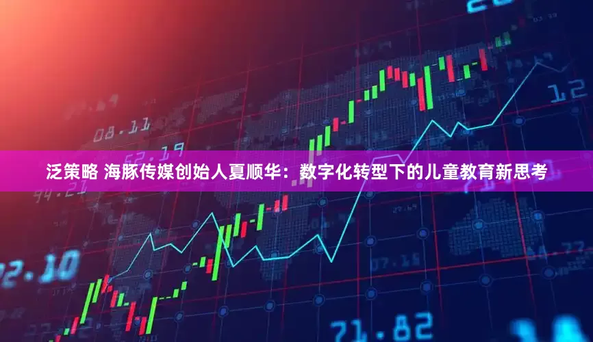 泛策略 海豚传媒创始人夏顺华：数字化转型下的儿童教育新思考