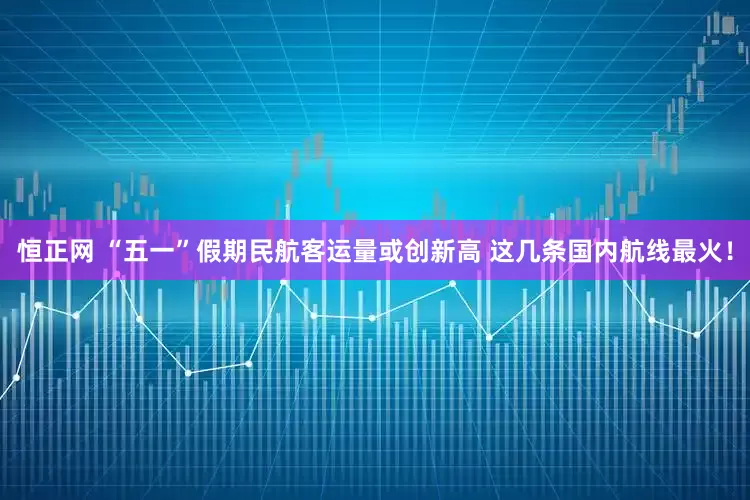 恒正网 “五一”假期民航客运量或创新高 这几条国内航线最火！