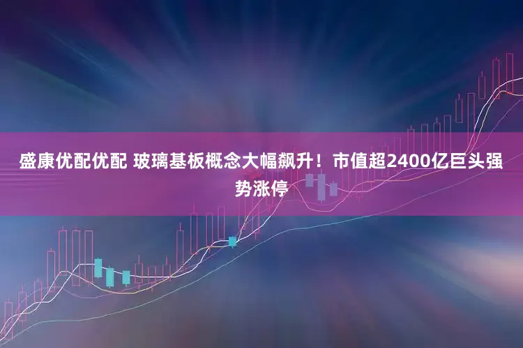 盛康优配优配 玻璃基板概念大幅飙升！市值超2400亿巨头强势涨停