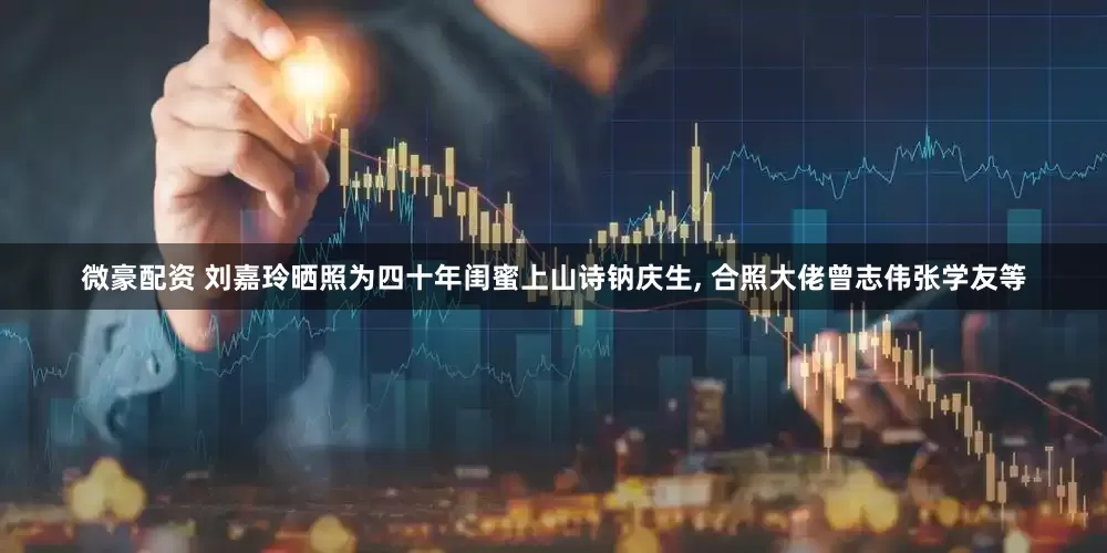 微豪配资 刘嘉玲晒照为四十年闺蜜上山诗钠庆生, 合照大佬曾志伟张学友等
