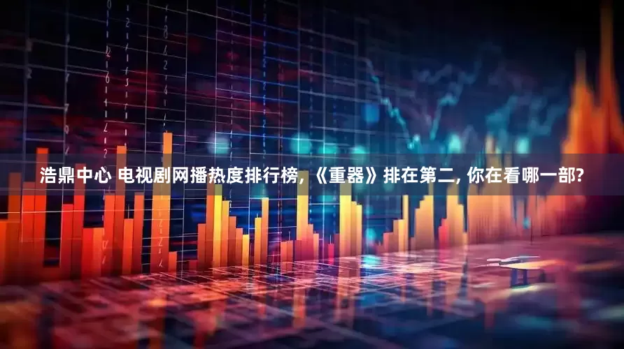 浩鼎中心 电视剧网播热度排行榜, 《重器》排在第二, 你在看哪一部?